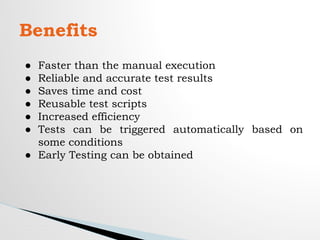 Benefits
● Faster than the manual execution
● Reliable and accurate test results
● Saves time and cost
● Reusable test scripts
● Increased efficiency
● Tests can be triggered automatically based on
some conditions
● Early Testing can be obtained
 