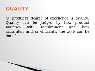 “A product’s degree of excellence is quality.
Quality can be judged by how product
matches with requirement and how
accurately and/or efficiently the work can be
done”
QUALITY
 