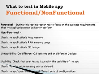 What to test in Mobile app
Functional/NonFunctional
Functional - During this testing tester has to focus on the business requirements
that the application must deliver or perform
Non-Functional -
Check the application’s heap memory
Check the application’s RAM memory usage
Check the application’s CPU usage
Compatibility: On different OS versions and on different Devices
Usability: Check that user has no issue with the usability of the app
Check that the cache memory can be cleaned
Check the app’s performance on different sets of configurations
 
