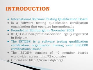 INTRODUCTION
● International Software Testing Qualification Board
● Is a software testing qualification certification
organisation that operates internationally
● Founded in Edinburgh in November 2002
● ISTQB is a non-profit association legally registered
in Belgium
● The ISTQB® is a software testing qualification
certification organization having over 350,000
certifications issued.
● The ISTQB® consists of 49 member boards
worldwide representing 72 countries
● Official site http://www.istqb.org/
 