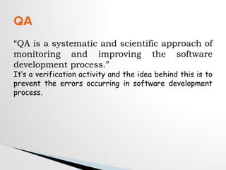 “QA is a systematic and scientific approach of
monitoring and improving the software
development process.”
It’s a verification activity and the idea behind this is to
prevent the errors occurring in software development
process.
QA
 