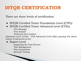 ISTQB CERTIFICATION
There are three levels of certification:
● ISTQB Certified Tester Foundation Level (CTFL)
● ISTQB Certified Tester Advanced Level (CTAL)
Test Manager
Test Analyst
Technical Test Analyst
Advanced Level (CTAL) - Full Advanced Level (after passing the above
exams of Advanced Level)
● Expert Level
Improving the Test Process
Test Management
Test Automation
Security Testing
 