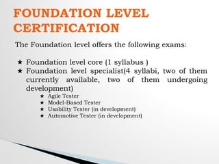 FOUNDATION LEVEL
CERTIFICATION
The Foundation level offers the following exams:
★ Foundation level core (1 syllabus )
★ Foundation level specialist(4 syllabi, two of them
currently available, two of them undergoing
development)
★ Agile Tester
★ Model-Based Tester
★ Usability Tester (in development)
★ Automotive Tester (in development)
 