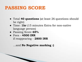 PASSING SCORE
● Total 40 questions (at least 26 questions should
be right)
● Time: 1hr (15 minutes Extra for non-native
language person)
● Passing Score 65%
● Fees - 4500 INR
if reappearing - 2800 INR
...and No Negative marking :)
 