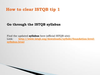 How to clear ISTQB tip 1
Go through the ISTQB syllabus
Find the updated syllabus here (official ISTQB site):
Link: http://www.istqb.org/downloads/syllabi/foundation-level-
syllabus.html
 