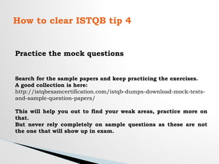 How to clear ISTQB tip 4
Practice the mock questions
Search for the sample papers and keep practicing the exercises.
A good collection is here:
http://istqbexamcertification.com/istqb-dumps-download-mock-tests-
and-sample-question-papers/
This will help you out to find your weak areas, practice more on
that.
But never rely completely on sample questions as these are not
the one that will show up in exam.
 