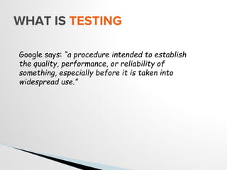 WHAT IS TESTING
Google says: “a procedure intended to establish
the quality, performance, or reliability of
something, especially before it is taken into
widespread use.”
 