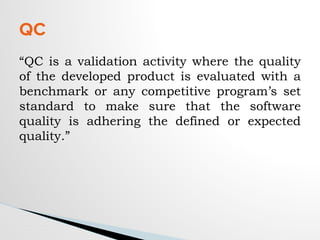 “QC is a validation activity where the quality
of the developed product is evaluated with a
benchmark or any competitive program’s set
standard to make sure that the software
quality is adhering the defined or expected
quality.”
QC
 