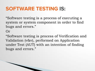 “Software testing is a process of executing a
system or system component in order to find
bugs and errors.”
Or
“Software testing is process of Verification and
Validation (v&v), performed on Application
under Test (AUT) with an intention of finding
bugs and errors.”
SOFTWARE TESTING IS:
 