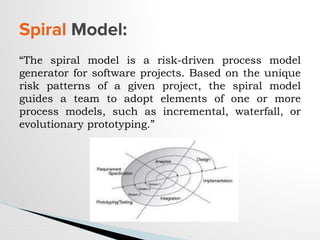 “The spiral model is a risk-driven process model
generator for software projects. Based on the unique
risk patterns of a given project, the spiral model
guides a team to adopt elements of one or more
process models, such as incremental, waterfall, or
evolutionary prototyping.”
Spiral Model:
 