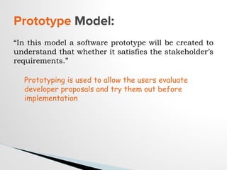“In this model a software prototype will be created to
understand that whether it satisfies the stakeholder’s
requirements.”
Prototype Model:
Prototyping is used to allow the users evaluate
developer proposals and try them out before
implementation
 