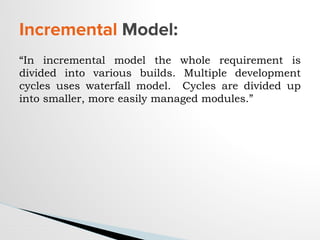 “In incremental model the whole requirement is
divided into various builds. Multiple development
cycles uses waterfall model. Cycles are divided up
into smaller, more easily managed modules.”
Incremental Model:
 