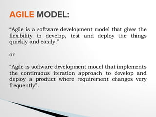 “Agile is a software development model that gives the
flexibility to develop, test and deploy the things
quickly and easily.”
or
“Agile is software development model that implements
the continuous iteration approach to develop and
deploy a product where requirement changes very
frequently”.
AGILE MODEL:
 