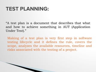 “A test plan is a document that describes that what
and how to achieve something in AUT (Application
Under Test).”
TEST PLANNING:
Making of a test plan is very first step in software
testing lifecycle and it defines the rule, covers the
scope, analyzes the available resources, timeline and
risks associated with the testing of a project.
 