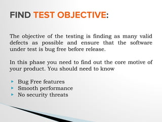 The objective of the testing is finding as many valid
defects as possible and ensure that the software
under test is bug free before release.
In this phase you need to find out the core motive of
your product. You should need to know
▶ Bug Free features
▶ Smooth performance
▶ No security threats
FIND TEST OBJECTIVE:
 