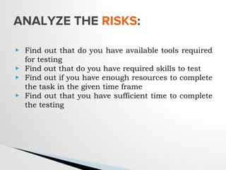 ▶ Find out that do you have available tools required
for testing
▶ Find out that do you have required skills to test
▶ Find out if you have enough resources to complete
the task in the given time frame
▶ Find out that you have sufficient time to complete
the testing
ANALYZE THE RISKS:
 