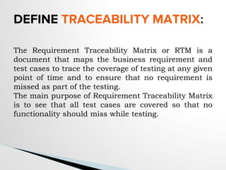 The Requirement Traceability Matrix or RTM is a
document that maps the business requirement and
test cases to trace the coverage of testing at any given
point of time and to ensure that no requirement is
missed as part of the testing.
The main purpose of Requirement Traceability Matrix
is to see that all test cases are covered so that no
functionality should miss while testing.
DEFINE TRACEABILITY MATRIX:
 