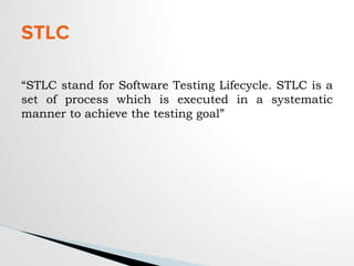 “STLC stand for Software Testing Lifecycle. STLC is a
set of process which is executed in a systematic
manner to achieve the testing goal”
STLC
 