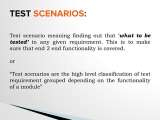TEST SCENARIOS:
Test scenario meaning finding out that ‘what to be
tested’ in any given requirement. This is to make
sure that end 2 end functionality is covered.
or
“Test scenarios are the high level classification of test
requirement grouped depending on the functionality
of a module”
 