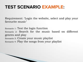 TEST SCENARIO EXAMPLE:
Requirement: ‘Login the website, select and play your
favourite music’
Scenario 1: Test the login function
Scenario 2: Search for the music based on different
genres and play
Scenario 3: Create your music playlist
Scenario 4: Play the songs from your playlist
 