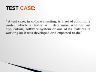 TEST CASE:
“ A test case, in software testing, is a set of conditions
under which a tester will determine whether an
application, software system or one of its features is
working as it was developed and expected to do.”
 