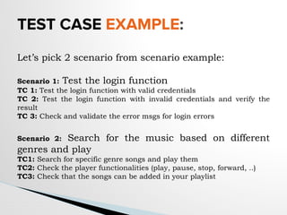 TEST CASE EXAMPLE:
Let’s pick 2 scenario from scenario example:
Scenario 1: Test the login function
TC 1: Test the login function with valid credentials
TC 2: Test the login function with invalid credentials and verify the
result
TC 3: Check and validate the error msgs for login errors
Scenario 2: Search for the music based on different
genres and play
TC1: Search for specific genre songs and play them
TC2: Check the player functionalities (play, pause, stop, forward, ..)
TC3: Check that the songs can be added in your playlist
 