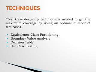 TECHNIQUES
“Test Case designing technique is needed to get the
maximum coverage by using an optimal number of
test cases.
▶ Equivalence Class Partitioning
▶ Boundary Value Analysis
▶ Decision Table
▶ Use Case Testing
 