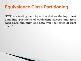 Equivalence Class Partitioning
“ECP is a testing technique that divides the input test
data into partitions of equivalent classes and from
each class minimum one data must be tested at least
once.”
 