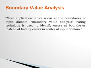Boundary Value Analysis
“More application errors occur at the boundaries of
input domain. ‘Boundary value analysis’ testing
technique is used to identify errors at boundaries
instead of finding errors in center of input domain.”
 