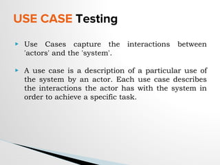 USE CASE Testing
▶ Use Cases capture the interactions between
'actors' and the 'system'.
▶ A use case is a description of a particular use of
the system by an actor. Each use case describes
the interactions the actor has with the system in
order to achieve a specific task.
 