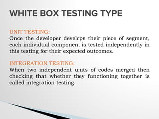 WHITE BOX TESTING TYPE
UNIT TESTING:
Once the developer develops their piece of segment,
each individual component is tested independently in
this testing for their expected outcomes.
INTEGRATION TESTING:
When two independent units of codes merged then
checking that whether they functioning together is
called integration testing.
 