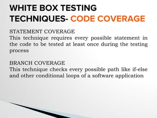 WHITE BOX TESTING
TECHNIQUES- CODE COVERAGE
STATEMENT COVERAGE
This technique requires every possible statement in
the code to be tested at least once during the testing
process
BRANCH COVERAGE
This technique checks every possible path like if-else
and other conditional loops of a software application
 