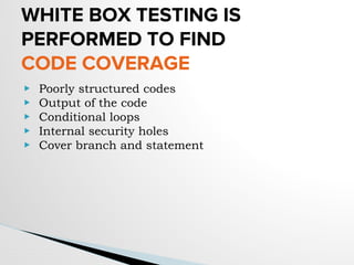 WHITE BOX TESTING IS
PERFORMED TO FIND
CODE COVERAGE
▶ Poorly structured codes
▶ Output of the code
▶ Conditional loops
▶ Internal security holes
▶ Cover branch and statement
 