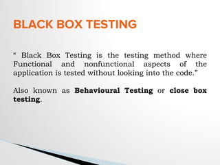 BLACK BOX TESTING
“ Black Box Testing is the testing method where
Functional and nonfunctional aspects of the
application is tested without looking into the code.”
Also known as Behavioural Testing or close box
testing.
 