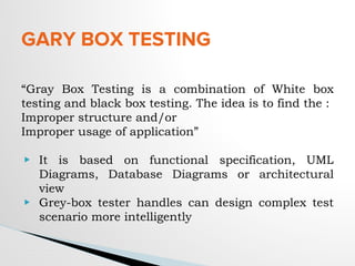 GARY BOX TESTING
“Gray Box Testing is a combination of White box
testing and black box testing. The idea is to find the :
Improper structure and/or
Improper usage of application”
▶ It is based on functional specification, UML
Diagrams, Database Diagrams or architectural
view
▶ Grey-box tester handles can design complex test
scenario more intelligently
 