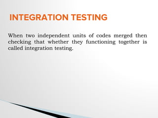 INTEGRATION TESTING
When two independent units of codes merged then
checking that whether they functioning together is
called integration testing.
 