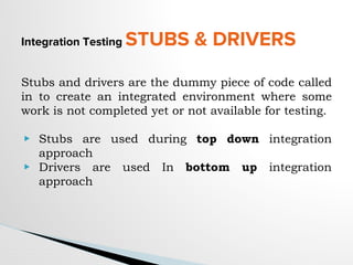 Integration Testing STUBS & DRIVERS
Stubs and drivers are the dummy piece of code called
in to create an integrated environment where some
work is not completed yet or not available for testing.
▶ Stubs are used during top down integration
approach
▶ Drivers are used In bottom up integration
approach
 