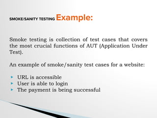 SMOKE/SANITY TESTING Example:
Smoke testing is collection of test cases that covers
the most crucial functions of AUT (Application Under
Test).
An example of smoke/sanity test cases for a website:
▶ URL is accessible
▶ User is able to login
▶ The payment is being successful
 