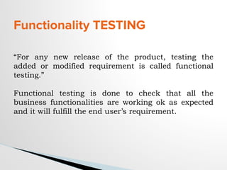 Functionality TESTING
“For any new release of the product, testing the
added or modified requirement is called functional
testing.”
Functional testing is done to check that all the
business functionalities are working ok as expected
and it will fulfill the end user’s requirement.
 