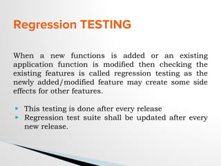 Regression TESTING
When a new functions is added or an existing
application function is modified then checking the
existing features is called regression testing as the
newly added/modified feature may create some side
effects for other features.
▶ This testing is done after every release
▶ Regression test suite shall be updated after every
new release.
 