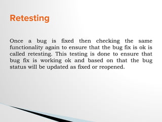 Retesting
Once a bug is fixed then checking the same
functionality again to ensure that the bug fix is ok is
called retesting. This testing is done to ensure that
bug fix is working ok and based on that the bug
status will be updated as fixed or reopened.
 