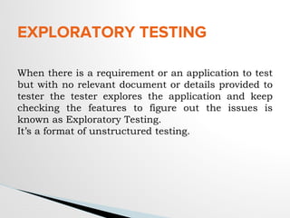 EXPLORATORY TESTING
When there is a requirement or an application to test
but with no relevant document or details provided to
tester the tester explores the application and keep
checking the features to figure out the issues is
known as Exploratory Testing.
It’s a format of unstructured testing.
 
