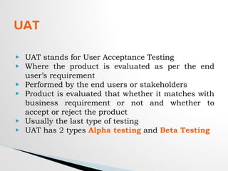 UAT
▶ UAT stands for User Acceptance Testing
▶ Where the product is evaluated as per the end
user’s requirement
▶ Performed by the end users or stakeholders
▶ Product is evaluated that whether it matches with
business requirement or not and whether to
accept or reject the product
▶ Usually the last type of testing
▶ UAT has 2 types Alpha testing and Beta Testing
 
