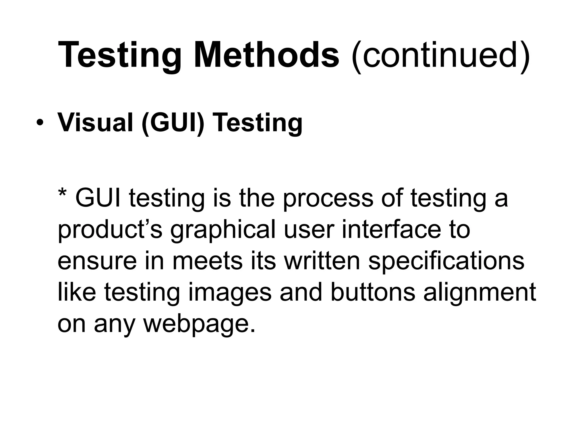 Testing Methods (continued)
• Visual (GUI) Testing
* GUI testing is the process of testing a
product’s graphical user interface to
ensure in meets its written specifications
like testing images and buttons alignment
on any webpage.
 