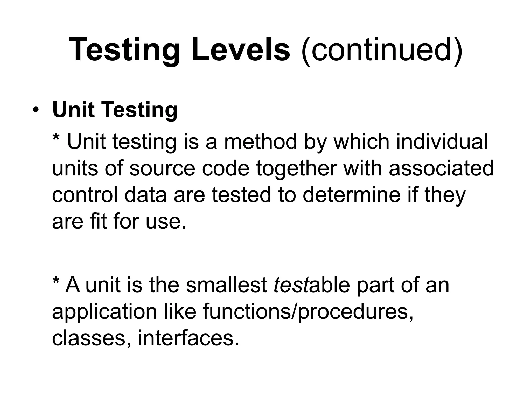 Testing Levels (continued)
• Unit Testing
* Unit testing is a method by which individual
units of source code together with associated
control data are tested to determine if they
are fit for use.
* A unit is the smallest testable part of an
application like functions/procedures,
classes, interfaces.
 