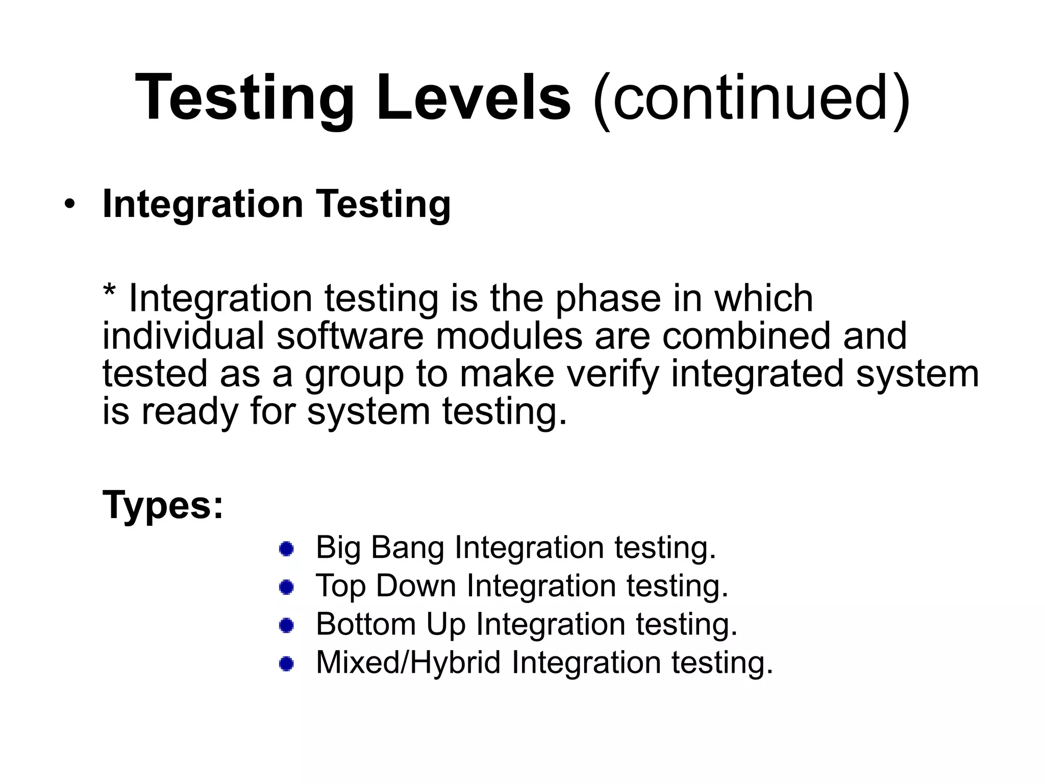 Testing Levels (continued)
• Integration Testing
* Integration testing is the phase in which
individual software modules are combined and
tested as a group to make verify integrated system
is ready for system testing.
Types:
Big Bang Integration testing.
Top Down Integration testing.
Bottom Up Integration testing.
Mixed/Hybrid Integration testing.
 