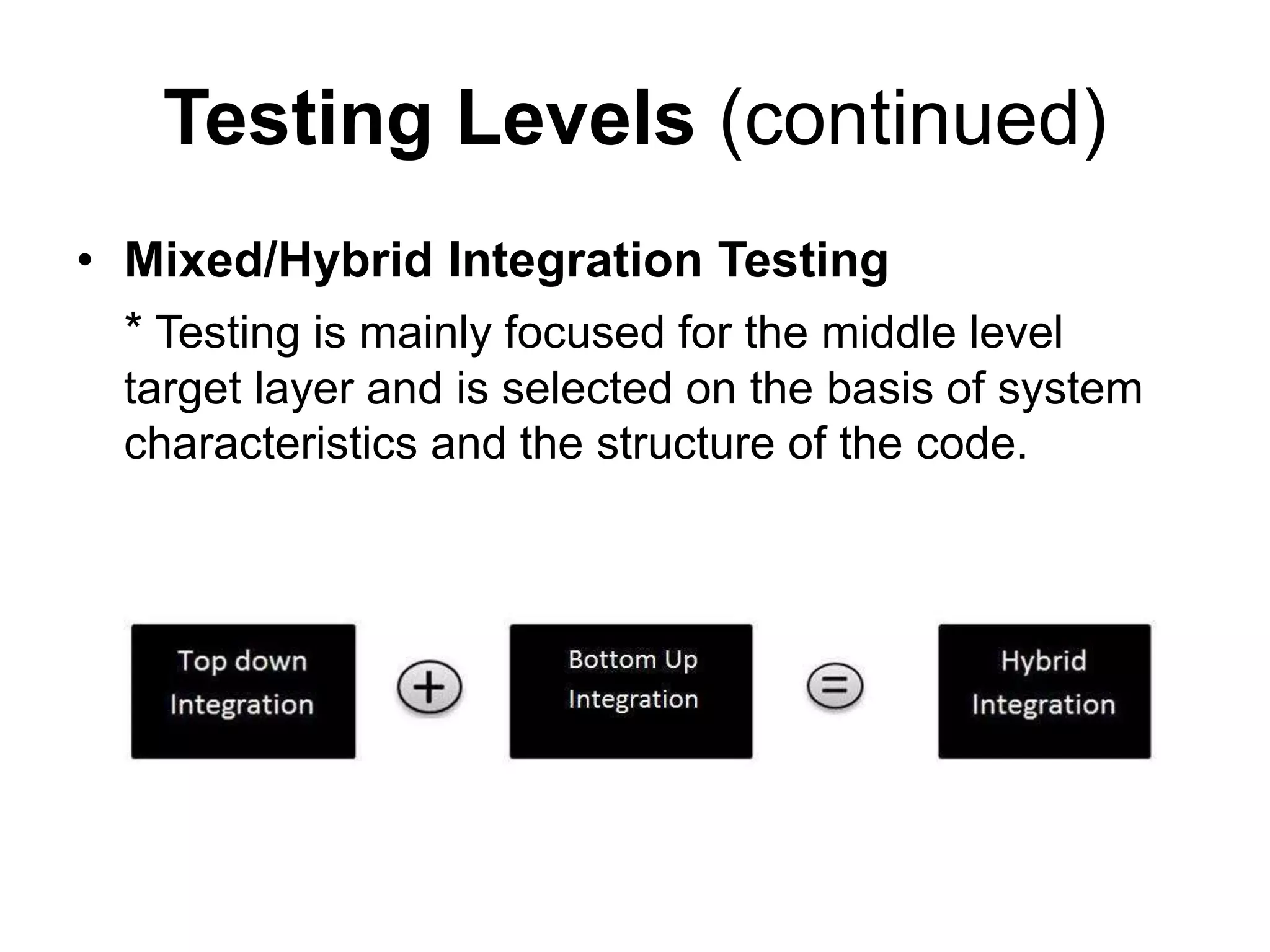 Testing Levels (continued)
• Mixed/Hybrid Integration Testing
* Testing is mainly focused for the middle level
target layer and is selected on the basis of system
characteristics and the structure of the code.
 