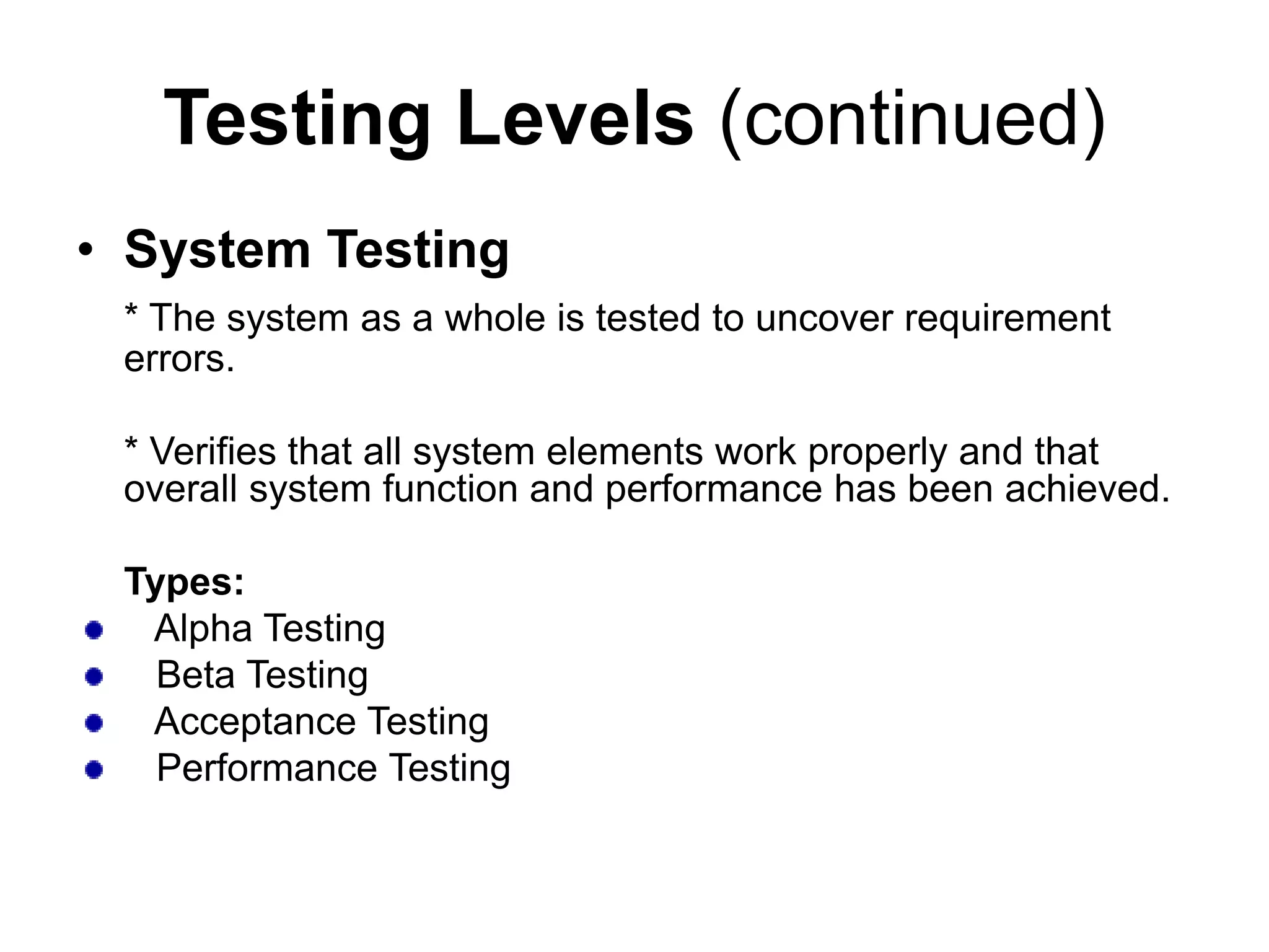 Testing Levels (continued)
• System Testing
* The system as a whole is tested to uncover requirement
errors.
* Verifies that all system elements work properly and that
overall system function and performance has been achieved.
Types:
Alpha Testing
Beta Testing
Acceptance Testing
Performance Testing
 