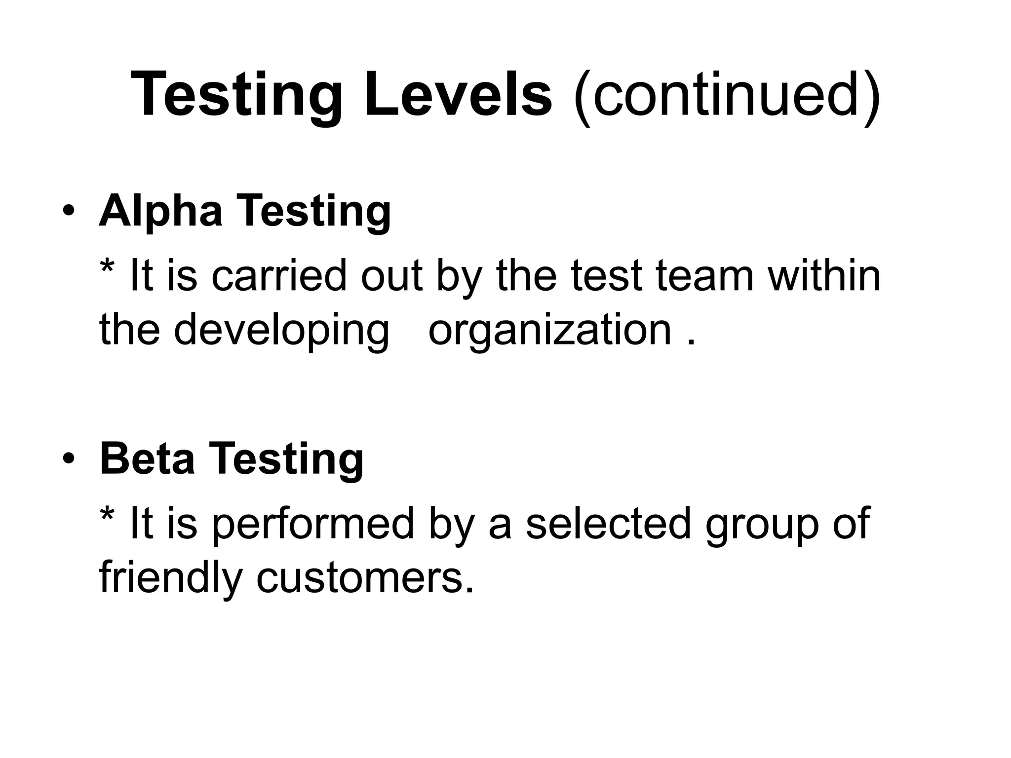 Testing Levels (continued)
• Alpha Testing
* It is carried out by the test team within
the developing organization .
• Beta Testing
* It is performed by a selected group of
friendly customers.
 
