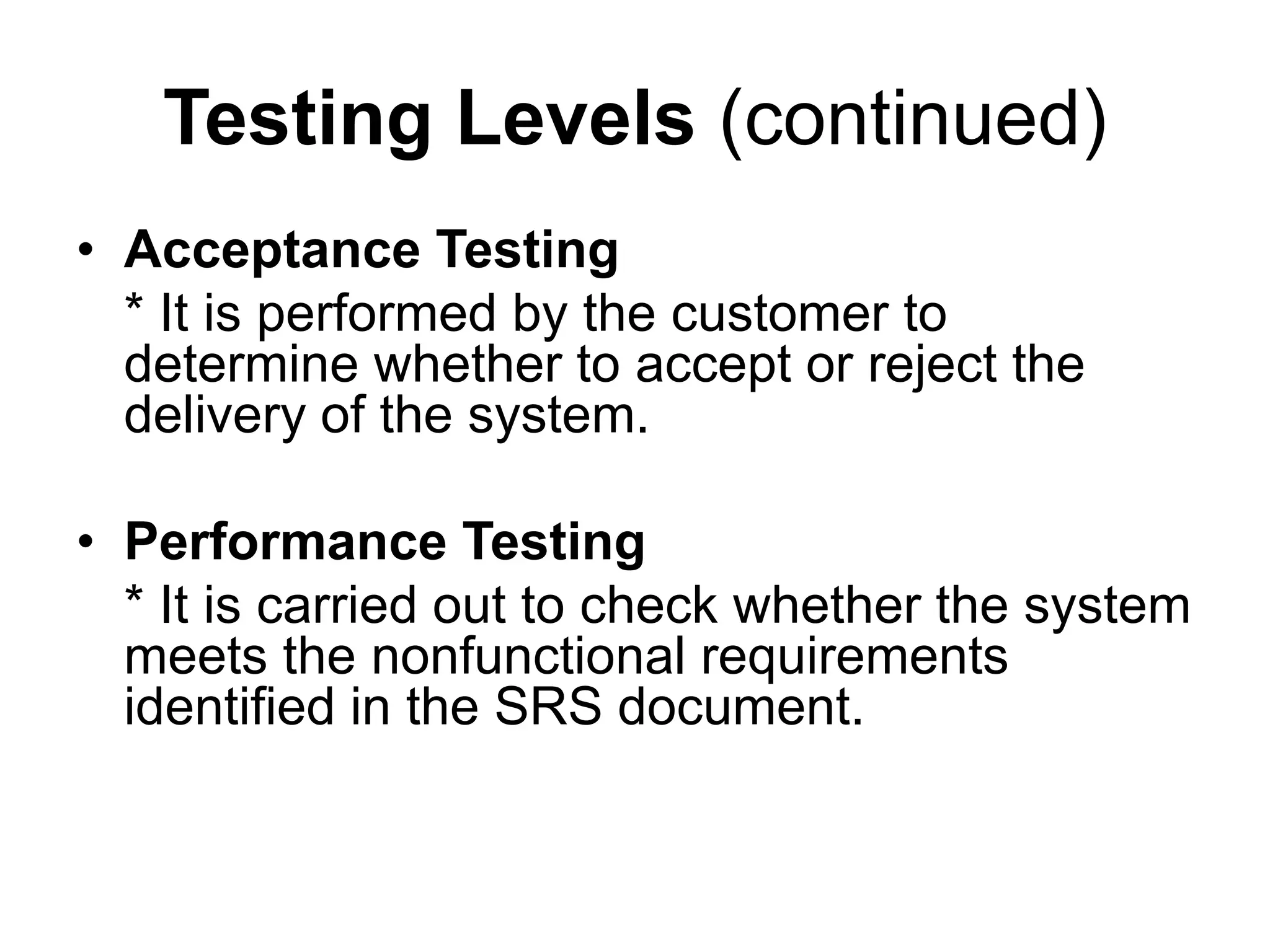 Testing Levels (continued)
• Acceptance Testing
* It is performed by the customer to
determine whether to accept or reject the
delivery of the system.
• Performance Testing
* It is carried out to check whether the system
meets the nonfunctional requirements
identified in the SRS document.
 